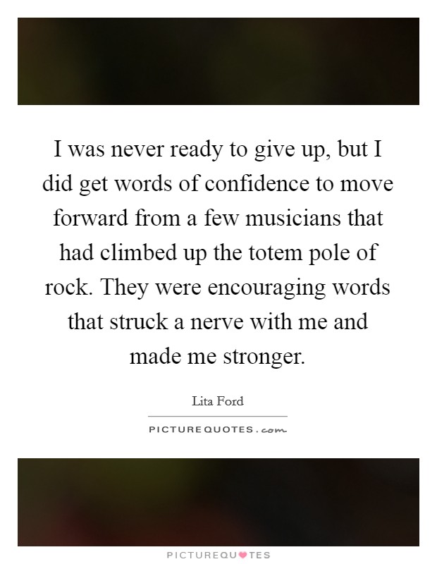 I was never ready to give up, but I did get words of confidence to move forward from a few musicians that had climbed up the totem pole of rock. They were encouraging words that struck a nerve with me and made me stronger. Picture Quote #1