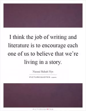 I think the job of writing and literature is to encourage each one of us to believe that we’re living in a story Picture Quote #1