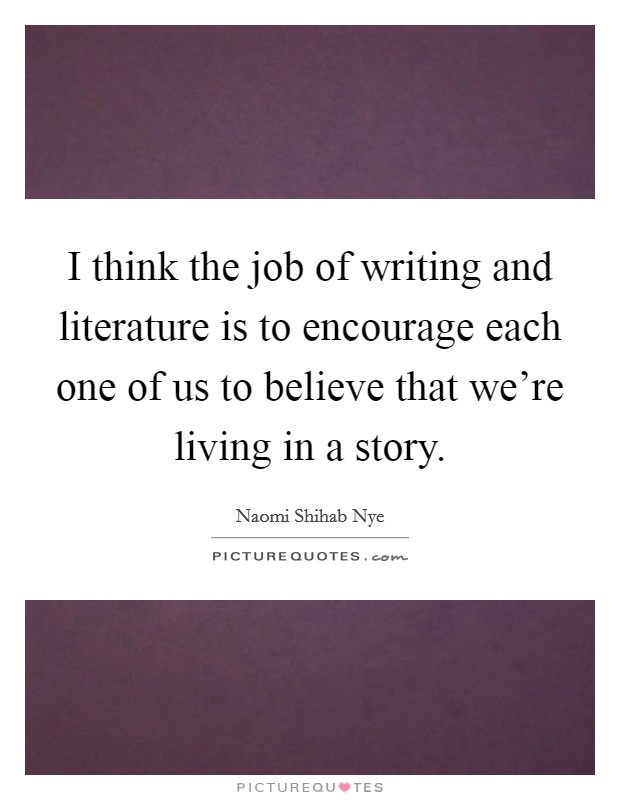 I think the job of writing and literature is to encourage each one of us to believe that we're living in a story. Picture Quote #1