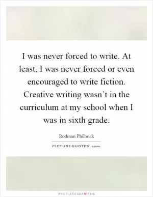 I was never forced to write. At least, I was never forced or even encouraged to write fiction. Creative writing wasn’t in the curriculum at my school when I was in sixth grade Picture Quote #1