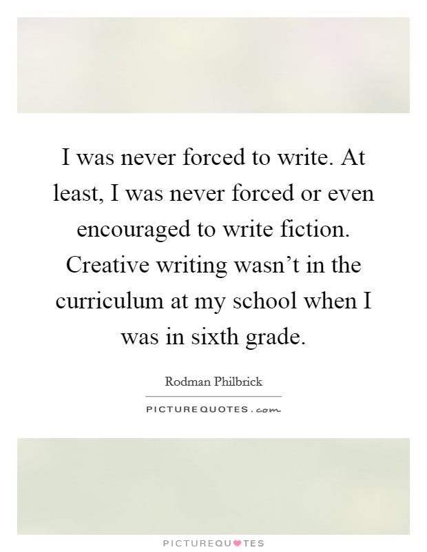 I was never forced to write. At least, I was never forced or even encouraged to write fiction. Creative writing wasn't in the curriculum at my school when I was in sixth grade. Picture Quote #1