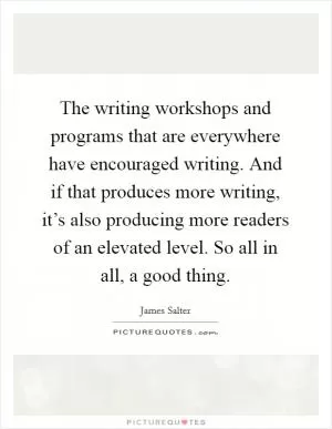 The writing workshops and programs that are everywhere have encouraged writing. And if that produces more writing, it’s also producing more readers of an elevated level. So all in all, a good thing Picture Quote #1