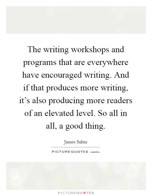 The writing workshops and programs that are everywhere have encouraged writing. And if that produces more writing, it's also producing more readers of an elevated level. So all in all, a good thing. Picture Quote #1