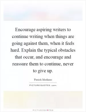 Encourage aspiring writers to continue writing when things are going against them, when it feels hard. Explain the typical obstacles that occur, and encourage and reassure them to continue, never to give up Picture Quote #1