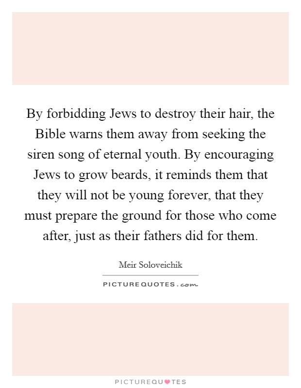 By forbidding Jews to destroy their hair, the Bible warns them away from seeking the siren song of eternal youth. By encouraging Jews to grow beards, it reminds them that they will not be young forever, that they must prepare the ground for those who come after, just as their fathers did for them. Picture Quote #1
