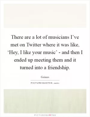 There are a lot of musicians I’ve met on Twitter where it was like, ‘Hey, I like your music’ - and then I ended up meeting them and it turned into a friendship Picture Quote #1