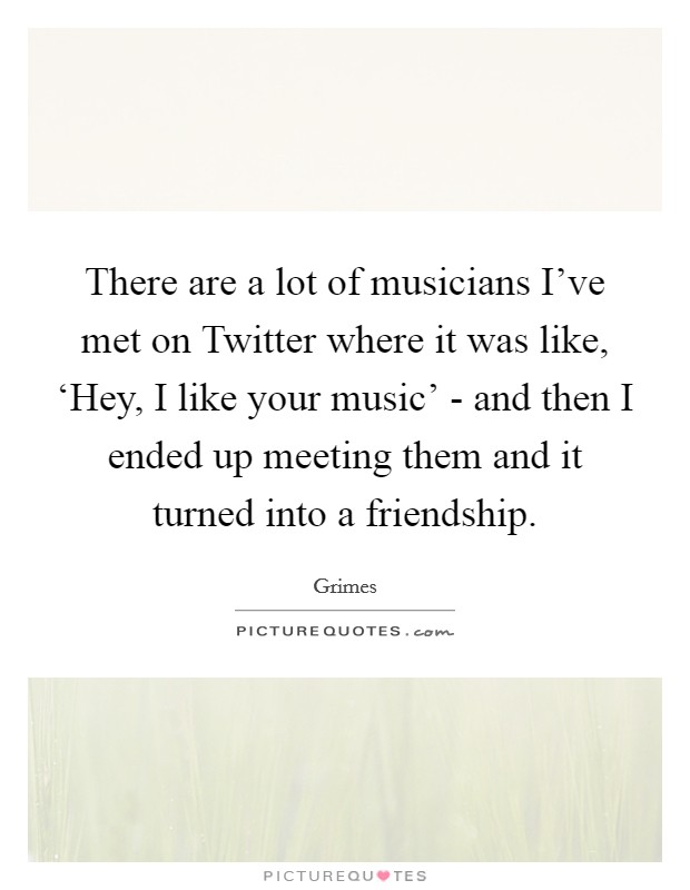 There are a lot of musicians I've met on Twitter where it was like, ‘Hey, I like your music' - and then I ended up meeting them and it turned into a friendship. Picture Quote #1