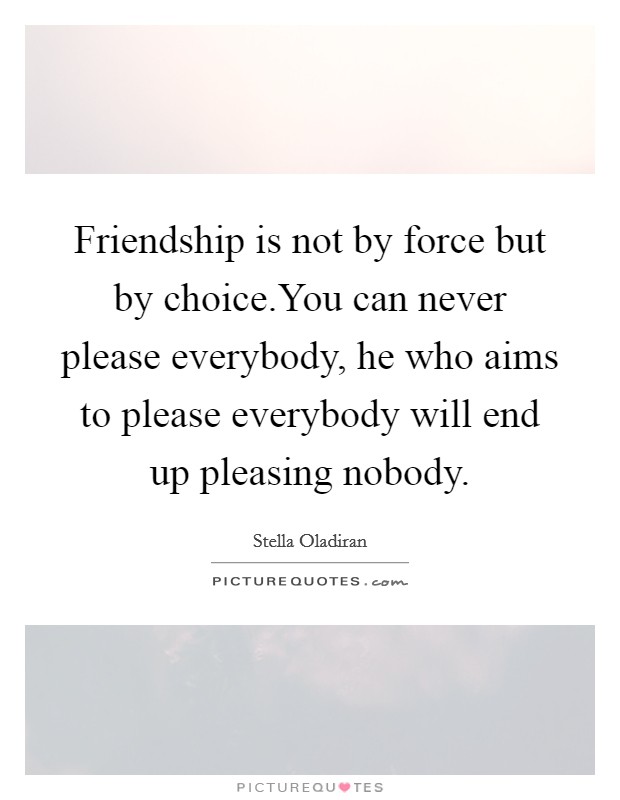 Friendship is not by force but by choice.You can never please everybody, he who aims to please everybody will end up pleasing nobody. Picture Quote #1