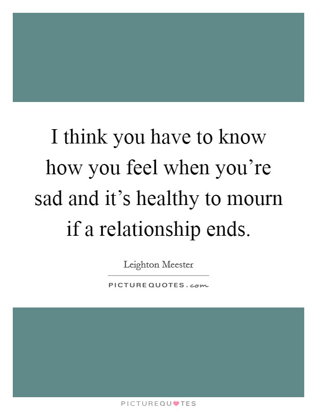 I think you have to know how you feel when you’re sad and it’s healthy to mourn if a relationship ends Picture Quote #1
