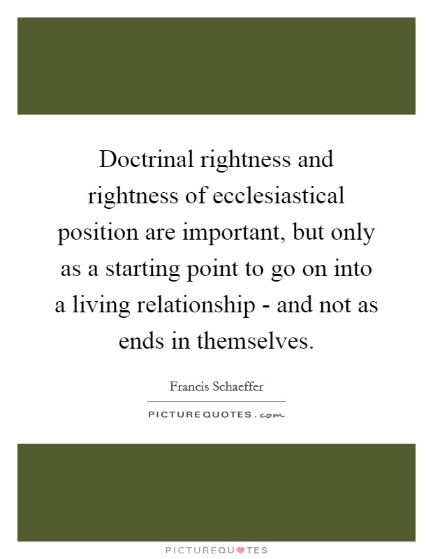Doctrinal rightness and rightness of ecclesiastical position are important, but only as a starting point to go on into a living relationship - and not as ends in themselves. Picture Quote #1
