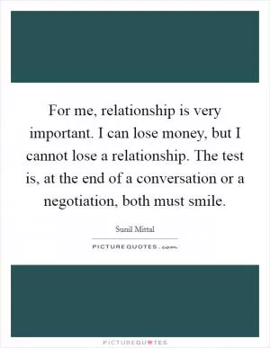 For me, relationship is very important. I can lose money, but I cannot lose a relationship. The test is, at the end of a conversation or a negotiation, both must smile Picture Quote #1