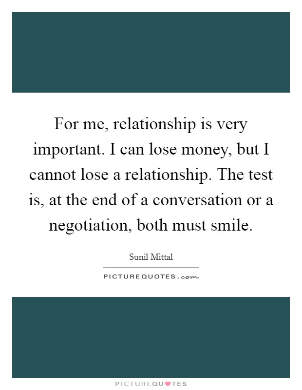 For me, relationship is very important. I can lose money, but I cannot lose a relationship. The test is, at the end of a conversation or a negotiation, both must smile. Picture Quote #1