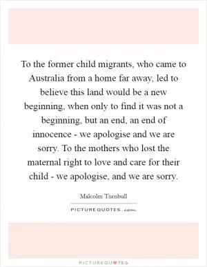 To the former child migrants, who came to Australia from a home far away, led to believe this land would be a new beginning, when only to find it was not a beginning, but an end, an end of innocence - we apologise and we are sorry. To the mothers who lost the maternal right to love and care for their child - we apologise, and we are sorry Picture Quote #1