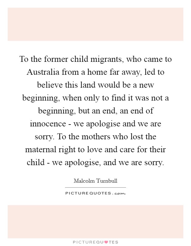 To the former child migrants, who came to Australia from a home far away, led to believe this land would be a new beginning, when only to find it was not a beginning, but an end, an end of innocence - we apologise and we are sorry. To the mothers who lost the maternal right to love and care for their child - we apologise, and we are sorry. Picture Quote #1
