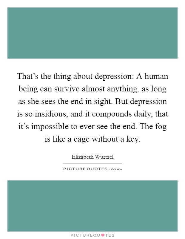 That's the thing about depression: A human being can survive almost anything, as long as she sees the end in sight. But depression is so insidious, and it compounds daily, that it's impossible to ever see the end. The fog is like a cage without a key. Picture Quote #1