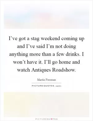 I’ve got a stag weekend coming up and I’ve said I’m not doing anything more than a few drinks. I won’t have it. I’ll go home and watch Antiques Roadshow Picture Quote #1