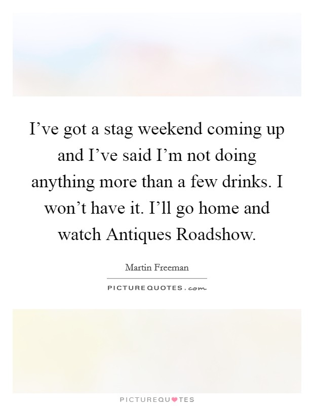 I've got a stag weekend coming up and I've said I'm not doing anything more than a few drinks. I won't have it. I'll go home and watch Antiques Roadshow. Picture Quote #1