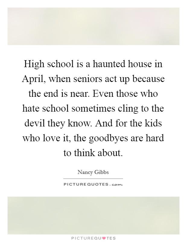 High school is a haunted house in April, when seniors act up because the end is near. Even those who hate school sometimes cling to the devil they know. And for the kids who love it, the goodbyes are hard to think about. Picture Quote #1