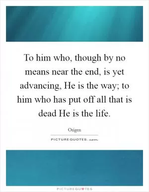 To him who, though by no means near the end, is yet advancing, He is the way; to him who has put off all that is dead He is the life Picture Quote #1