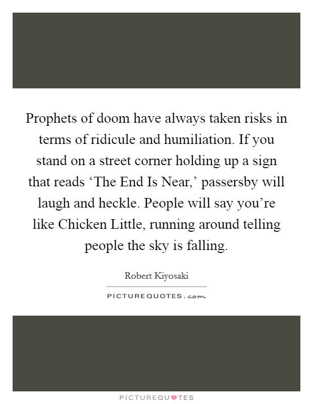 Prophets of doom have always taken risks in terms of ridicule and humiliation. If you stand on a street corner holding up a sign that reads ‘The End Is Near,' passersby will laugh and heckle. People will say you're like Chicken Little, running around telling people the sky is falling. Picture Quote #1
