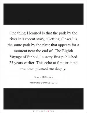 One thing I learned is that the park by the river in a recent story, ‘Getting Closer,’ is the same park by the river that appears for a moment near the end of ‘The Eighth Voyage of Sinbad,’ a story first published 23 years earlier. This echo at first irritated me, then pleased me deeply Picture Quote #1