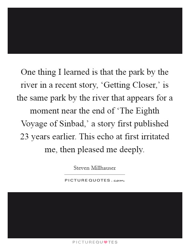 One thing I learned is that the park by the river in a recent story, ‘Getting Closer,' is the same park by the river that appears for a moment near the end of ‘The Eighth Voyage of Sinbad,' a story first published 23 years earlier. This echo at first irritated me, then pleased me deeply. Picture Quote #1