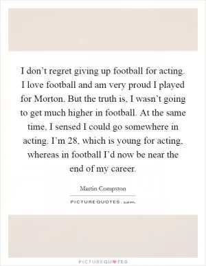 I don’t regret giving up football for acting. I love football and am very proud I played for Morton. But the truth is, I wasn’t going to get much higher in football. At the same time, I sensed I could go somewhere in acting. I’m 28, which is young for acting, whereas in football I’d now be near the end of my career Picture Quote #1