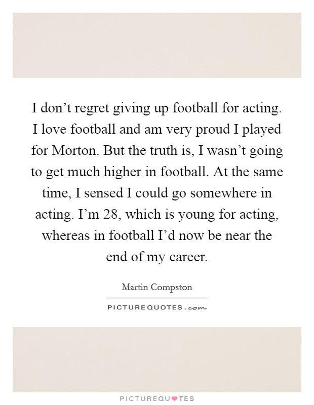 I don't regret giving up football for acting. I love football and am very proud I played for Morton. But the truth is, I wasn't going to get much higher in football. At the same time, I sensed I could go somewhere in acting. I'm 28, which is young for acting, whereas in football I'd now be near the end of my career. Picture Quote #1