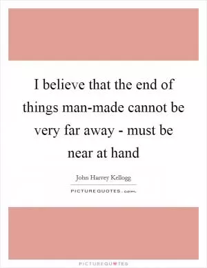 I believe that the end of things man-made cannot be very far away - must be near at hand Picture Quote #1