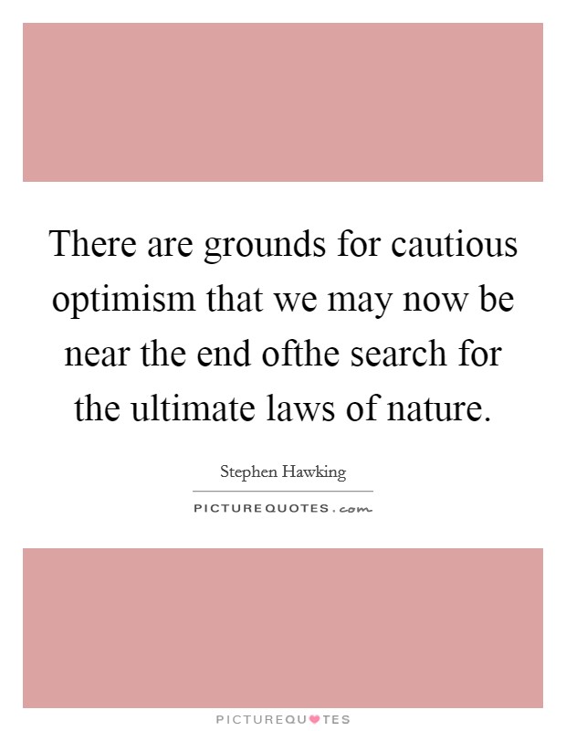 There are grounds for cautious optimism that we may now be near the end ofthe search for the ultimate laws of nature. Picture Quote #1