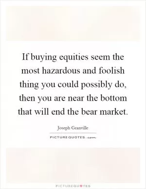 If buying equities seem the most hazardous and foolish thing you could possibly do, then you are near the bottom that will end the bear market Picture Quote #1