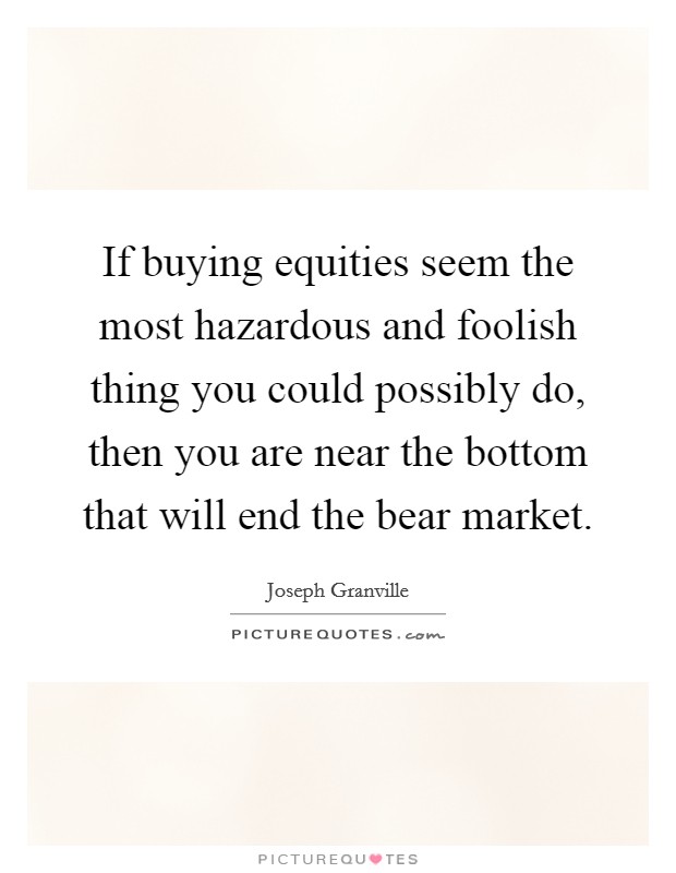 If buying equities seem the most hazardous and foolish thing you could possibly do, then you are near the bottom that will end the bear market. Picture Quote #1