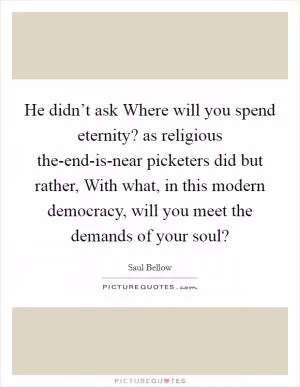He didn’t ask Where will you spend eternity? as religious the-end-is-near picketers did but rather, With what, in this modern democracy, will you meet the demands of your soul? Picture Quote #1