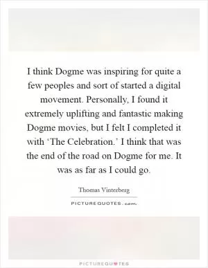 I think Dogme was inspiring for quite a few peoples and sort of started a digital movement. Personally, I found it extremely uplifting and fantastic making Dogme movies, but I felt I completed it with ‘The Celebration.’ I think that was the end of the road on Dogme for me. It was as far as I could go Picture Quote #1