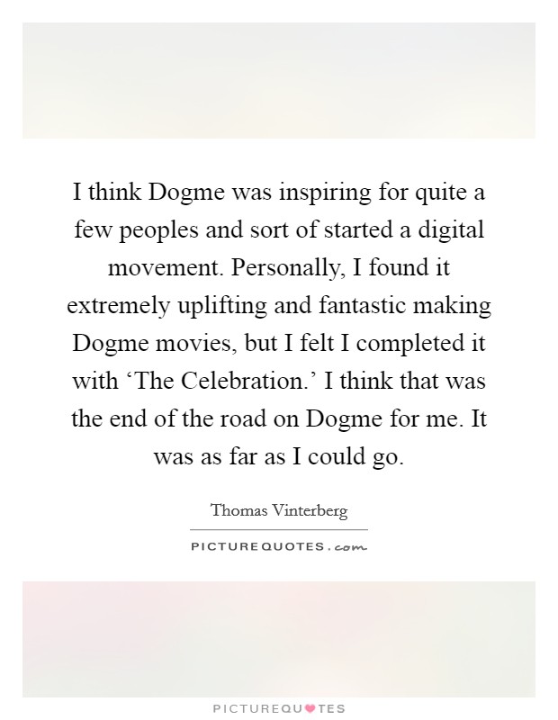 I think Dogme was inspiring for quite a few peoples and sort of started a digital movement. Personally, I found it extremely uplifting and fantastic making Dogme movies, but I felt I completed it with ‘The Celebration.' I think that was the end of the road on Dogme for me. It was as far as I could go. Picture Quote #1