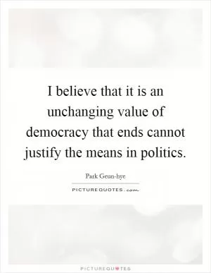 I believe that it is an unchanging value of democracy that ends cannot justify the means in politics Picture Quote #1