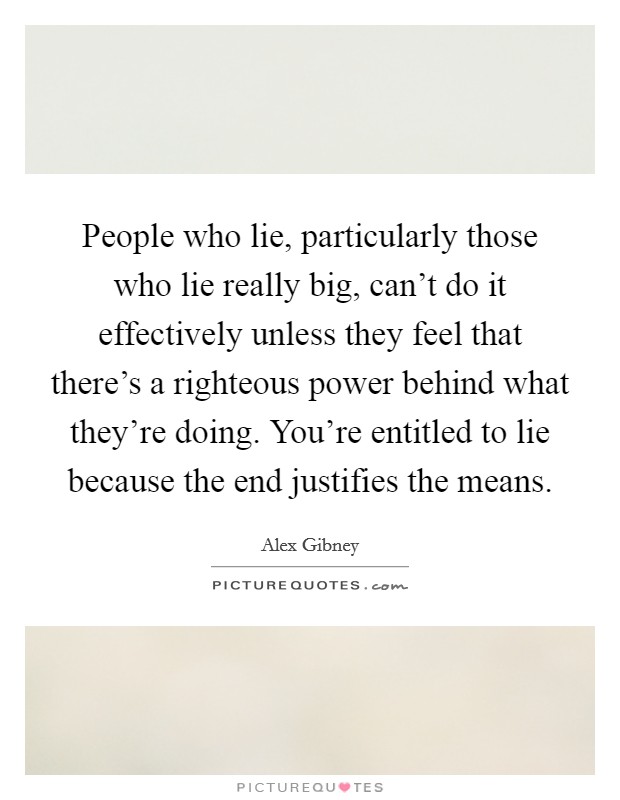 People who lie, particularly those who lie really big, can't do it effectively unless they feel that there's a righteous power behind what they're doing. You're entitled to lie because the end justifies the means. Picture Quote #1