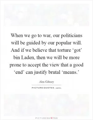 When we go to war, our politicians will be guided by our popular will. And if we believe that torture ‘got’ bin Laden, then we will be more prone to accept the view that a good ‘end’ can justify brutal ‘means.’ Picture Quote #1