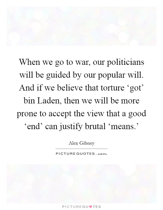 When we go to war, our politicians will be guided by our popular will. And if we believe that torture ‘got' bin Laden, then we will be more prone to accept the view that a good ‘end' can justify brutal ‘means.' Picture Quote #1