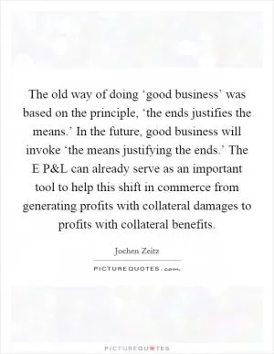 The old way of doing ‘good business’ was based on the principle, ‘the ends justifies the means.’ In the future, good business will invoke ‘the means justifying the ends.’ The E P Picture Quote #1