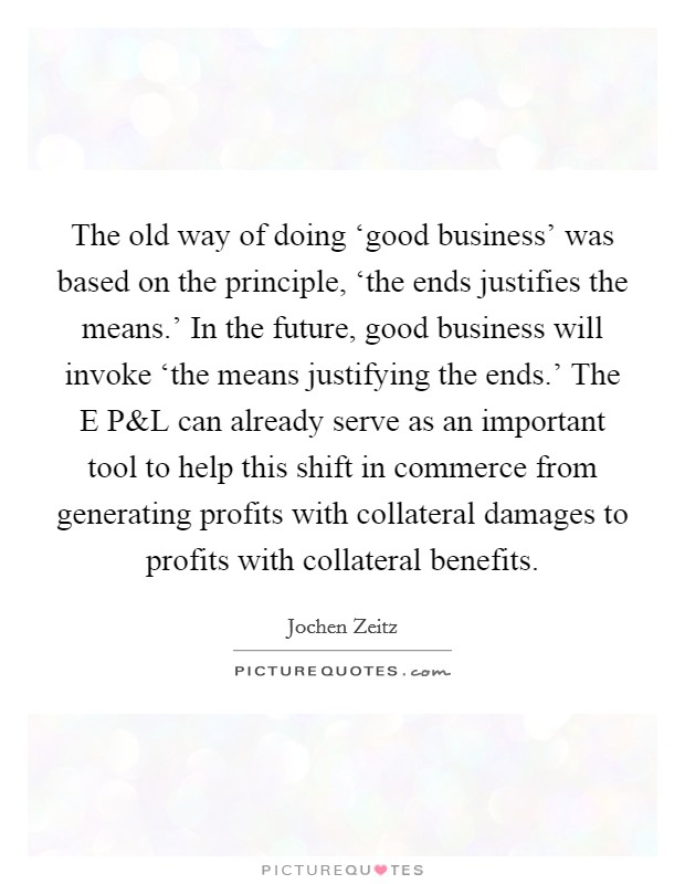 The old way of doing ‘good business' was based on the principle, ‘the ends justifies the means.' In the future, good business will invoke ‘the means justifying the ends.' The E P Picture Quote #1