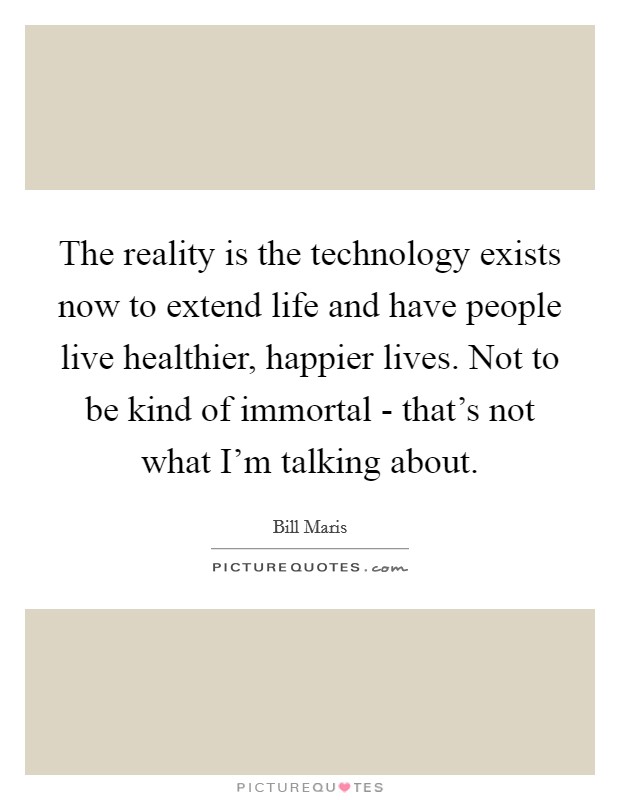 The reality is the technology exists now to extend life and have people live healthier, happier lives. Not to be kind of immortal - that's not what I'm talking about. Picture Quote #1