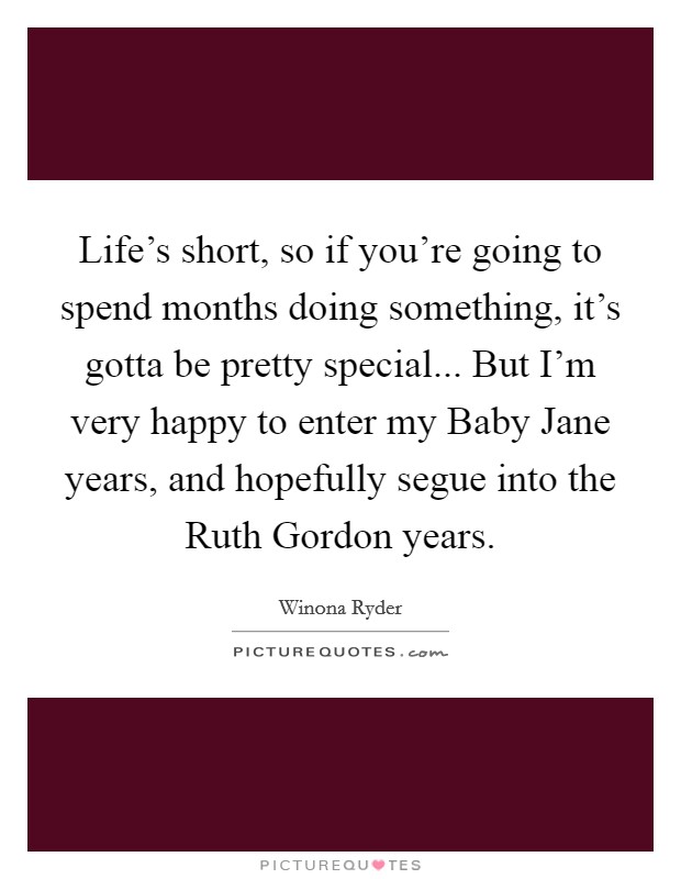 Life's short, so if you're going to spend months doing something, it's gotta be pretty special... But I'm very happy to enter my Baby Jane years, and hopefully segue into the Ruth Gordon years. Picture Quote #1