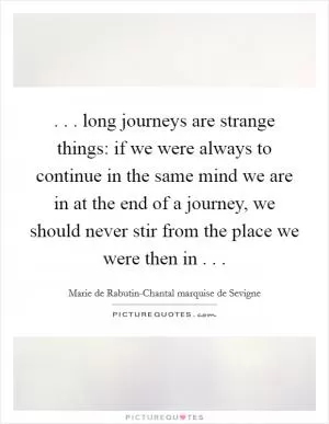 . . . long journeys are strange things: if we were always to continue in the same mind we are in at the end of a journey, we should never stir from the place we were then in . .  Picture Quote #1