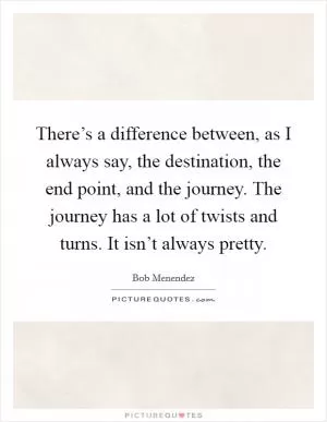 There’s a difference between, as I always say, the destination, the end point, and the journey. The journey has a lot of twists and turns. It isn’t always pretty Picture Quote #1