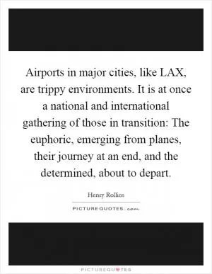 Airports in major cities, like LAX, are trippy environments. It is at once a national and international gathering of those in transition: The euphoric, emerging from planes, their journey at an end, and the determined, about to depart Picture Quote #1