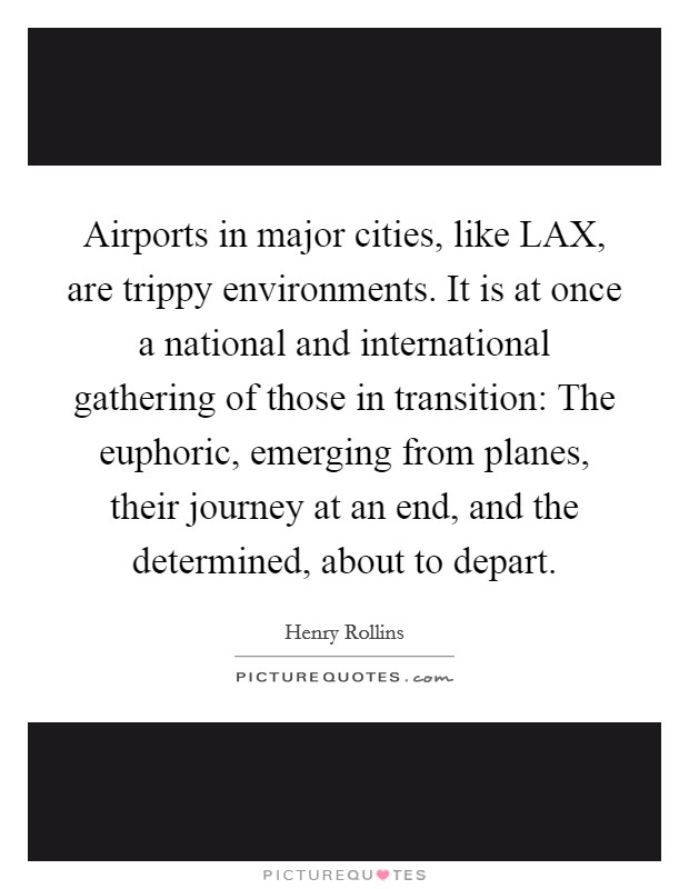 Airports in major cities, like LAX, are trippy environments. It is at once a national and international gathering of those in transition: The euphoric, emerging from planes, their journey at an end, and the determined, about to depart. Picture Quote #1