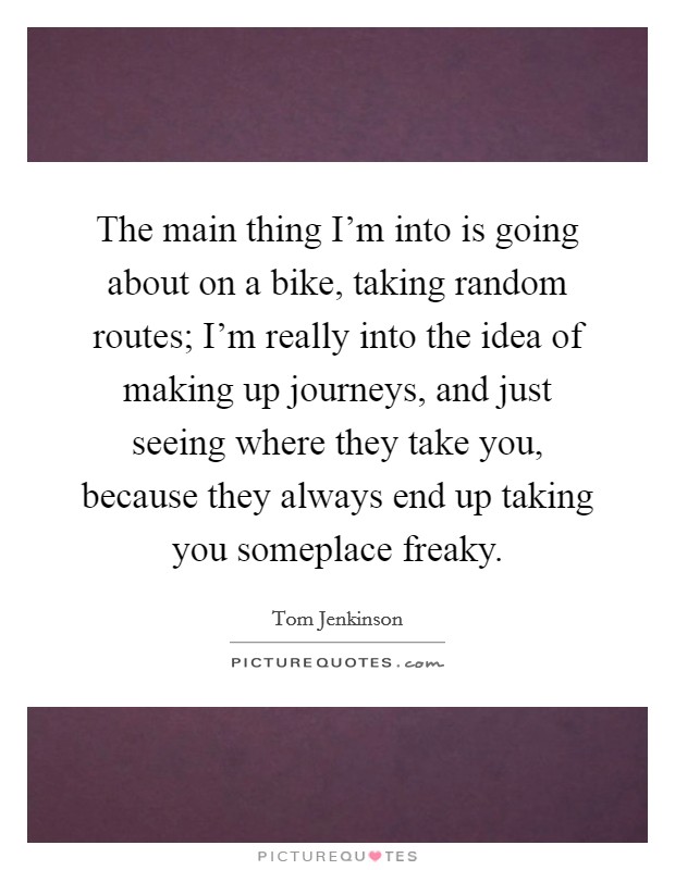 The main thing I'm into is going about on a bike, taking random routes; I'm really into the idea of making up journeys, and just seeing where they take you, because they always end up taking you someplace freaky. Picture Quote #1