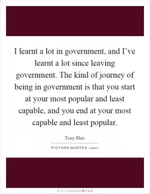 I learnt a lot in government, and I’ve learnt a lot since leaving government. The kind of journey of being in government is that you start at your most popular and least capable, and you end at your most capable and least popular Picture Quote #1