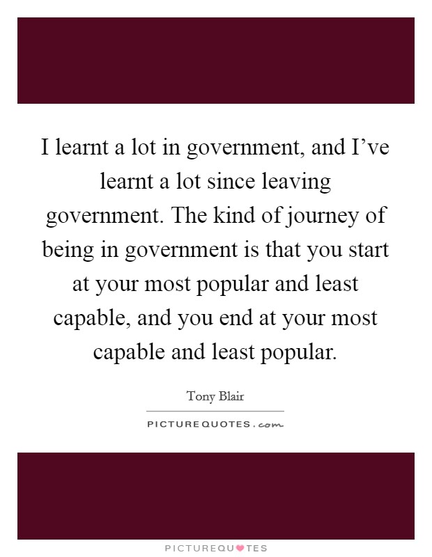 I learnt a lot in government, and I've learnt a lot since leaving government. The kind of journey of being in government is that you start at your most popular and least capable, and you end at your most capable and least popular. Picture Quote #1